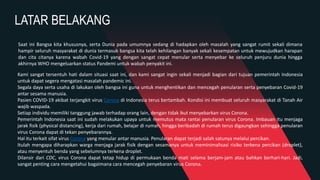 LATAR BELAKANG
Kami sangat tersentuh hati dalam situasi saat ini, dan kami sangat ingin sekali menjadi bagian dari tujuan pemerintah Indonesia
untuk dapat segera mengatasi masalah pandemic ini.
Segala daya serta usaha di lakukan oleh bangsa ini guna untuk menghentikan dan mencegah penularan serta penyebaran Covid-19
antar sesama manusia.
Pasien COVID-19 akibat terjangkit virus Corona di Indonesia terus bertambah. Kondisi ini membuat seluruh masyarakat di Tanah Air
wajib waspada.
Setiap individu memiliki tanggung jawab terhadap orang lain, dengan tidak ikut menyebarkan virus Corona.
Pemerintah Indonesia saat ini sudah melakukan upaya untuk memutus mata rantai penularan virus Corona. Imbauan itu menjaga
jarak fisik (physical distancing), kerja dari rumah, belajar di rumah, hingga beribadah di rumah terus digaungkan sehingga penularan
virus Corona dapat di tekan penyebarannya.
Hal itu terkait sifat virus Corona yang menular antar manusia. Penularan dapat terjadi salah satunya melalui percikan.
Itulah mengapa diharapkan warga menjaga jarak fisik dengan sesamanya untuk meminimalisasi risiko terkena percikan (droplet),
atau menyentuh benda yang sebelumnya terkena droplet.
Dilansir dari CDC, virus Corona dapat tetap hidup di permukaan benda mati selama berjam-jam atau bahkan berhari-hari. Jadi,
sangat penting cara mengetahui bagaimana cara mencegah penyebaran virus Corona.
Saat ini Bangsa kita khususnya, serta Dunia pada umumnya sedang di hadapkan oleh masalah yang sangat rumit sekali dimana
hampir seluruh masyarakat di dunia termasuk bangsa kita telah kehilangan banyak sekali kesempatan untuk mewujudkan harapan
dan cita citanya karena wabah Covid-19 yang dengan sangat cepat menular serta menyebar ke seluruh penjuru dunia hingga
akhirnya WHO mengeluarkan status Pandemi untuk wabah penyakit ini.
 
