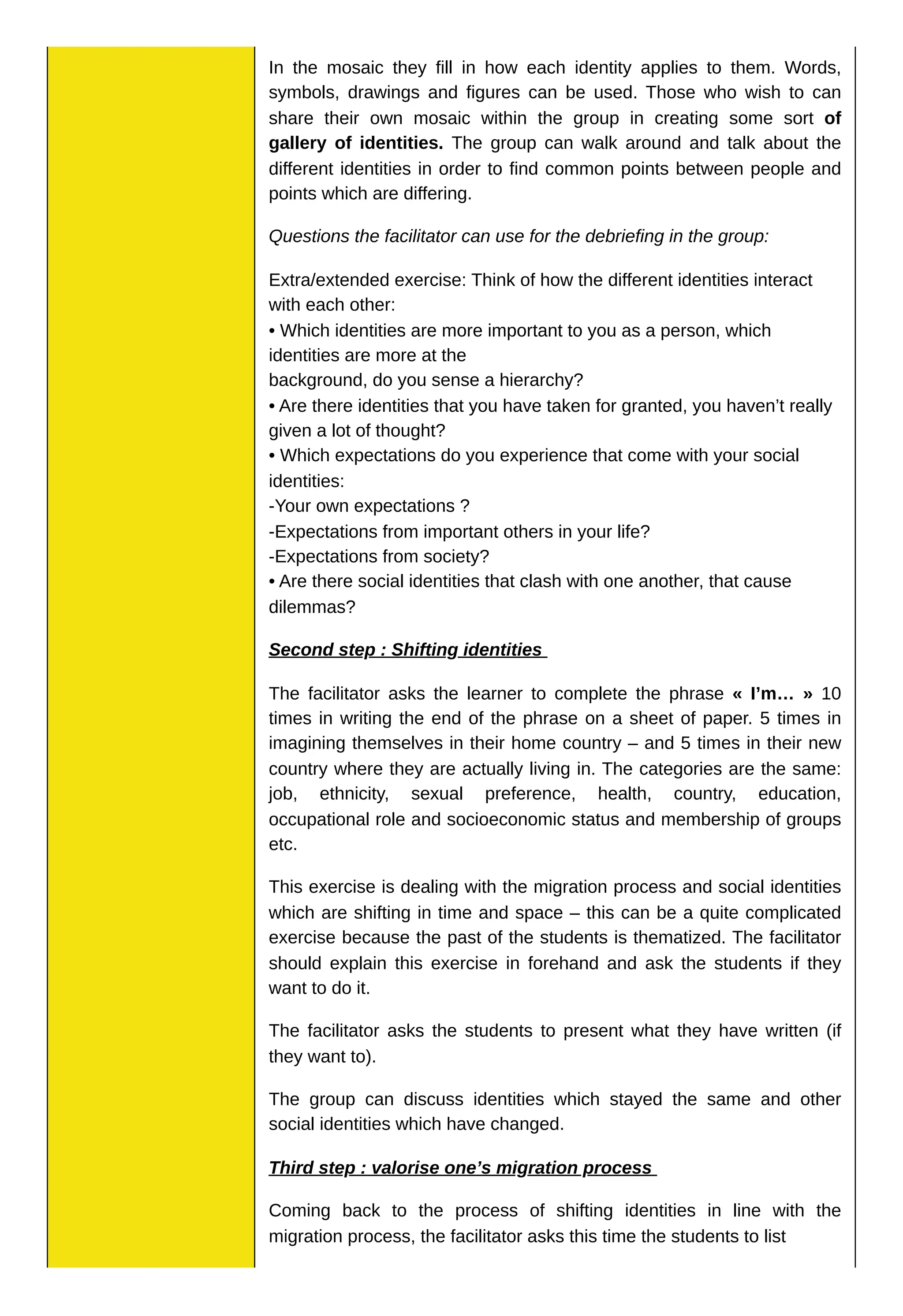 In the mosaic they fill in how each identity applies to them. Words,
symbols, drawings and figures can be used. Those who wish to can
share their own mosaic within the group in creating some sort of
gallery of identities. The group can walk around and talk about the
different identities in order to find common points between people and
points which are differing.
Questions the facilitator can use for the debriefing in the group:
Extra/extended exercise: Think of how the different identities interact
with each other:
• Which identities are more important to you as a person, which
identities are more at the
background, do you sense a hierarchy?
• Are there identities that you have taken for granted, you haven’t really
given a lot of thought?
• Which expectations do you experience that come with your social
identities:
-Your own expectations ?
-Expectations from important others in your life?
-Expectations from society?
• Are there social identities that clash with one another, that cause
dilemmas?
Second step : Shifting identities
The facilitator asks the learner to complete the phrase « I’m… » 10
times in writing the end of the phrase on a sheet of paper. 5 times in
imagining themselves in their home country – and 5 times in their new
country where they are actually living in. The categories are the same:
job, ethnicity, sexual preference, health, country, education,
occupational role and socioeconomic status and membership of groups
etc.
This exercise is dealing with the migration process and social identities
which are shifting in time and space – this can be a quite complicated
exercise because the past of the students is thematized. The facilitator
should explain this exercise in forehand and ask the students if they
want to do it.
The facilitator asks the students to present what they have written (if
they want to).
The group can discuss identities which stayed the same and other
social identities which have changed.
Third step : valorise one’s migration process
Coming back to the process of shifting identities in line with the
migration process, the facilitator asks this time the students to list
 
