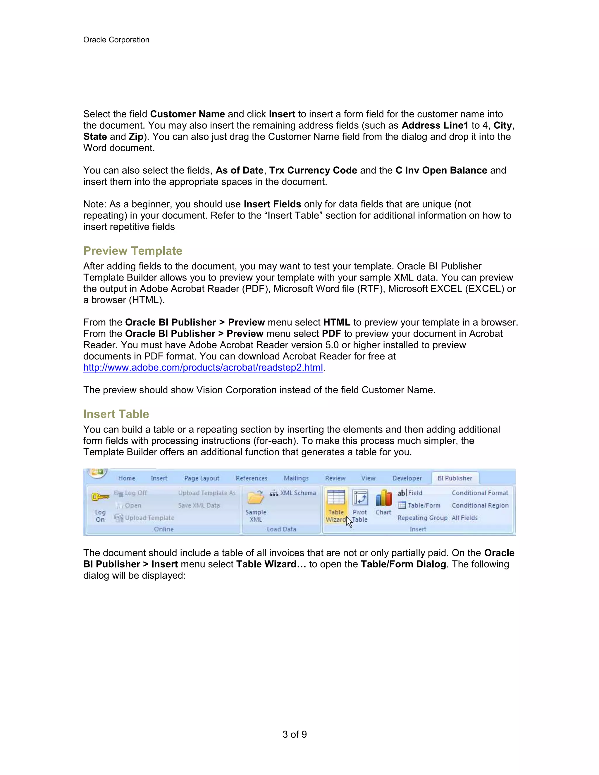 Oracle Corporation
3 of 9
Select the field Customer Name and click Insert to insert a form field for the customer name into
the document. You may also insert the remaining address fields (such as Address Line1 to 4, City,
State and Zip). You can also just drag the Customer Name field from the dialog and drop it into the
Word document.
You can also select the fields, As of Date, Trx Currency Code and the C Inv Open Balance and
insert them into the appropriate spaces in the document.
Note: As a beginner, you should use Insert Fields only for data fields that are unique (not
repeating) in your document. Refer to the “Insert Table” section for additional information on how to
insert repetitive fields
Preview Template
After adding fields to the document, you may want to test your template. Oracle BI Publisher
Template Builder allows you to preview your template with your sample XML data. You can preview
the output in Adobe Acrobat Reader (PDF), Microsoft Word file (RTF), Microsoft EXCEL (EXCEL) or
a browser (HTML).
From the Oracle BI Publisher > Preview menu select HTML to preview your template in a browser.
From the Oracle BI Publisher > Preview menu select PDF to preview your document in Acrobat
Reader. You must have Adobe Acrobat Reader version 5.0 or higher installed to preview
documents in PDF format. You can download Acrobat Reader for free at
http://www.adobe.com/products/acrobat/readstep2.html.
The preview should show Vision Corporation instead of the field Customer Name.
Insert Table
You can build a table or a repeating section by inserting the elements and then adding additional
form fields with processing instructions (for-each). To make this process much simpler, the
Template Builder offers an additional function that generates a table for you.
The document should include a table of all invoices that are not or only partially paid. On the Oracle
BI Publisher > Insert menu select Table Wizard… to open the Table/Form Dialog. The following
dialog will be displayed:
 