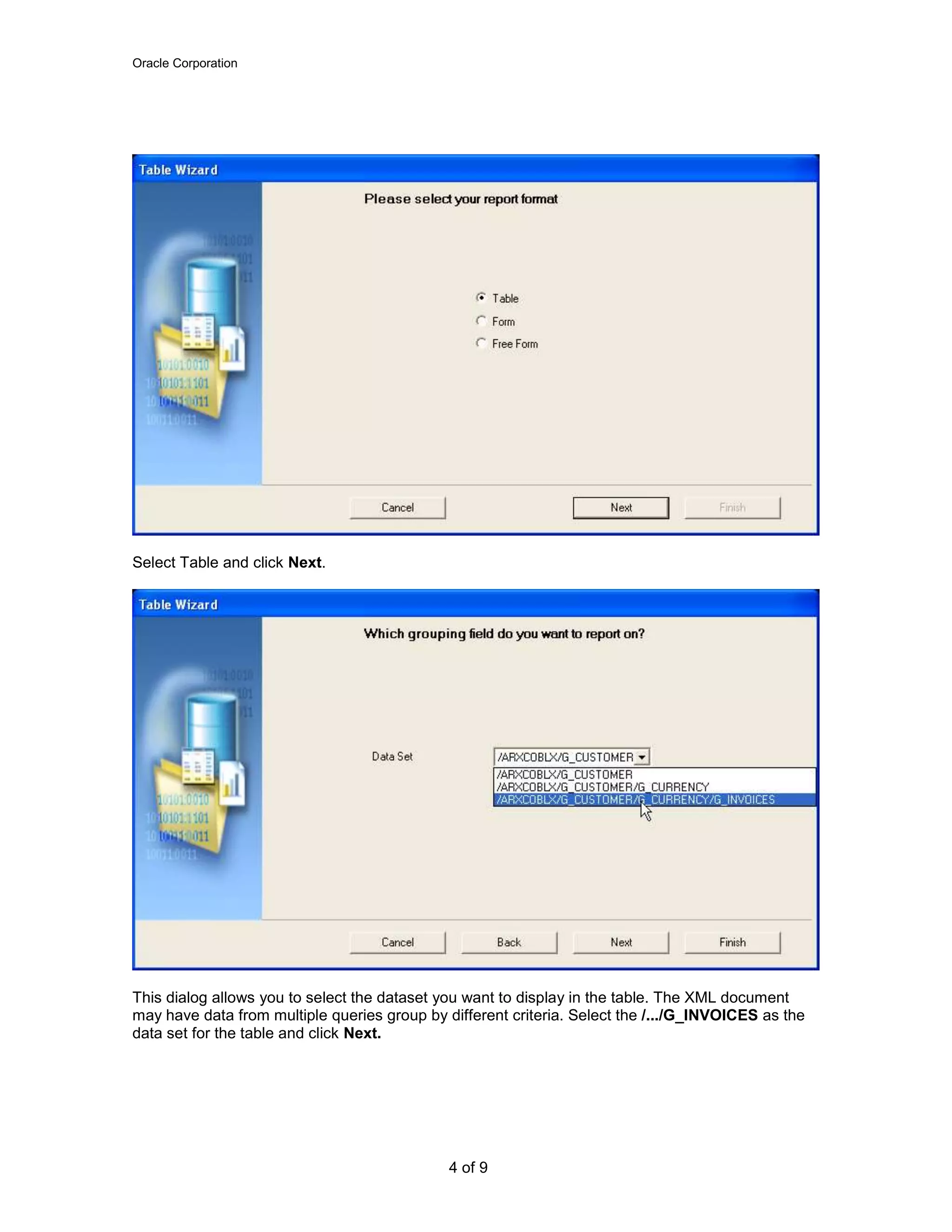 Oracle Corporation
4 of 9
Select Table and click Next.
This dialog allows you to select the dataset you want to display in the table. The XML document
may have data from multiple queries group by different criteria. Select the /.../G_INVOICES as the
data set for the table and click Next.
 