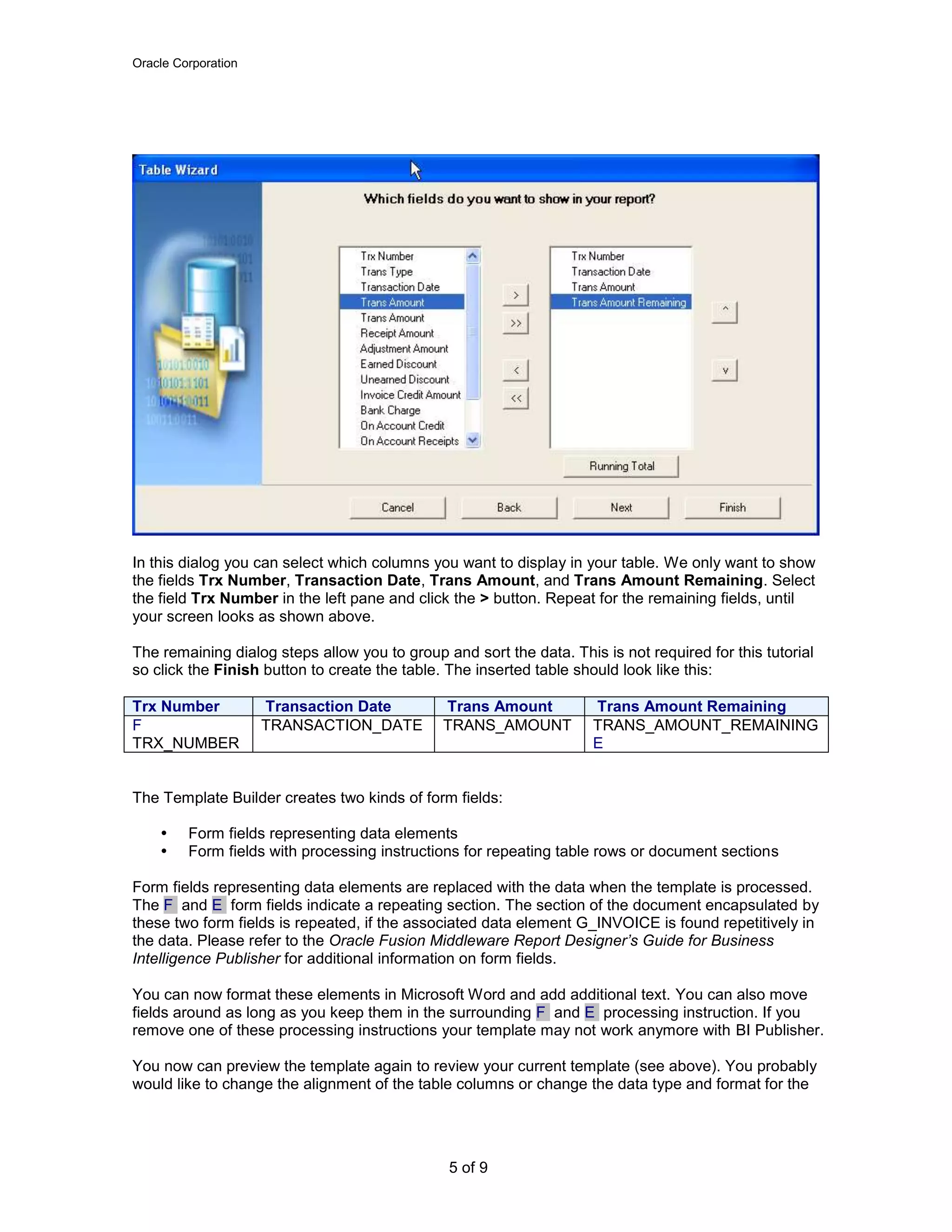 Oracle Corporation
5 of 9
In this dialog you can select which columns you want to display in your table. We only want to show
the fields Trx Number, Transaction Date, Trans Amount, and Trans Amount Remaining. Select
the field Trx Number in the left pane and click the > button. Repeat for the remaining fields, until
your screen looks as shown above.
The remaining dialog steps allow you to group and sort the data. This is not required for this tutorial
so click the Finish button to create the table. The inserted table should look like this:
Trx Number Transaction Date Trans Amount Trans Amount Remaining
F
TRX_NUMBER
TRANSACTION_DATE TRANS_AMOUNT TRANS_AMOUNT_REMAINING
E
The Template Builder creates two kinds of form fields:
 Form fields representing data elements
 Form fields with processing instructions for repeating table rows or document sections
Form fields representing data elements are replaced with the data when the template is processed.
The F and E form fields indicate a repeating section. The section of the document encapsulated by
these two form fields is repeated, if the associated data element G_INVOICE is found repetitively in
the data. Please refer to the Oracle Fusion Middleware Report Designer’s Guide for Business
Intelligence Publisher for additional information on form fields.
You can now format these elements in Microsoft Word and add additional text. You can also move
fields around as long as you keep them in the surrounding F and E processing instruction. If you
remove one of these processing instructions your template may not work anymore with BI Publisher.
You now can preview the template again to review your current template (see above). You probably
would like to change the alignment of the table columns or change the data type and format for the
 