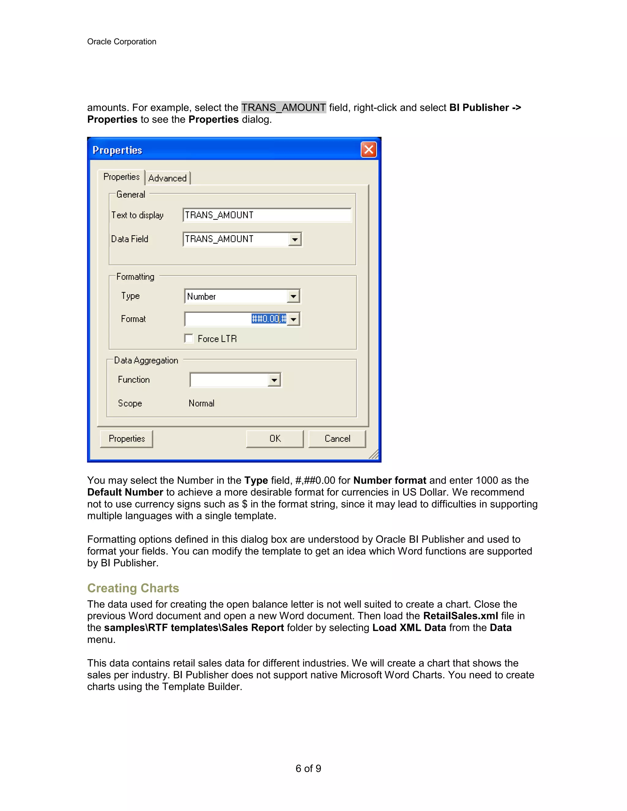 Oracle Corporation
6 of 9
amounts. For example, select the TRANS_AMOUNT field, right-click and select BI Publisher ->
Properties to see the Properties dialog.
You may select the Number in the Type field, #,##0.00 for Number format and enter 1000 as the
Default Number to achieve a more desirable format for currencies in US Dollar. We recommend
not to use currency signs such as $ in the format string, since it may lead to difficulties in supporting
multiple languages with a single template.
Formatting options defined in this dialog box are understood by Oracle BI Publisher and used to
format your fields. You can modify the template to get an idea which Word functions are supported
by BI Publisher.
Creating Charts
The data used for creating the open balance letter is not well suited to create a chart. Close the
previous Word document and open a new Word document. Then load the RetailSales.xml file in
the samplesRTF templatesSales Report folder by selecting Load XML Data from the Data
menu.
This data contains retail sales data for different industries. We will create a chart that shows the
sales per industry. BI Publisher does not support native Microsoft Word Charts. You need to create
charts using the Template Builder.
 