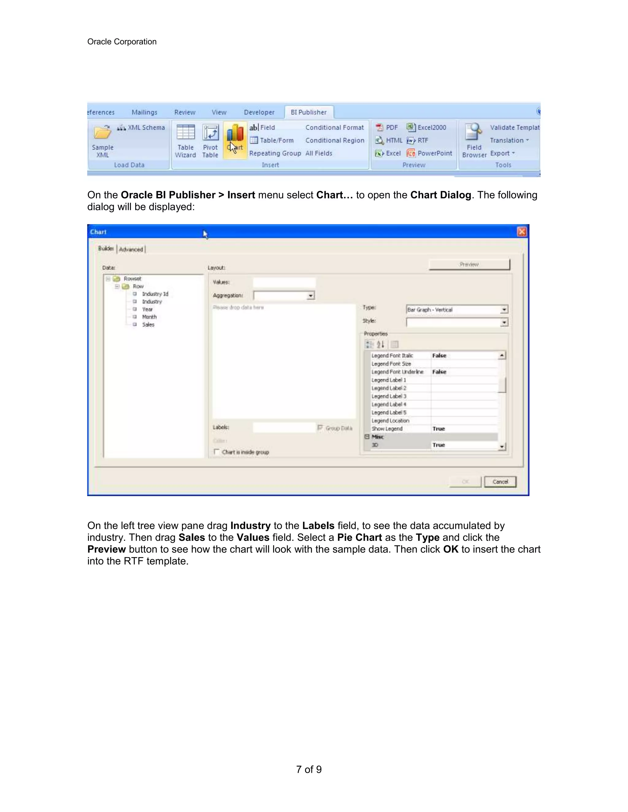 Oracle Corporation
7 of 9
On the Oracle BI Publisher > Insert menu select Chart… to open the Chart Dialog. The following
dialog will be displayed:
On the left tree view pane drag Industry to the Labels field, to see the data accumulated by
industry. Then drag Sales to the Values field. Select a Pie Chart as the Type and click the
Preview button to see how the chart will look with the sample data. Then click OK to insert the chart
into the RTF template.
 