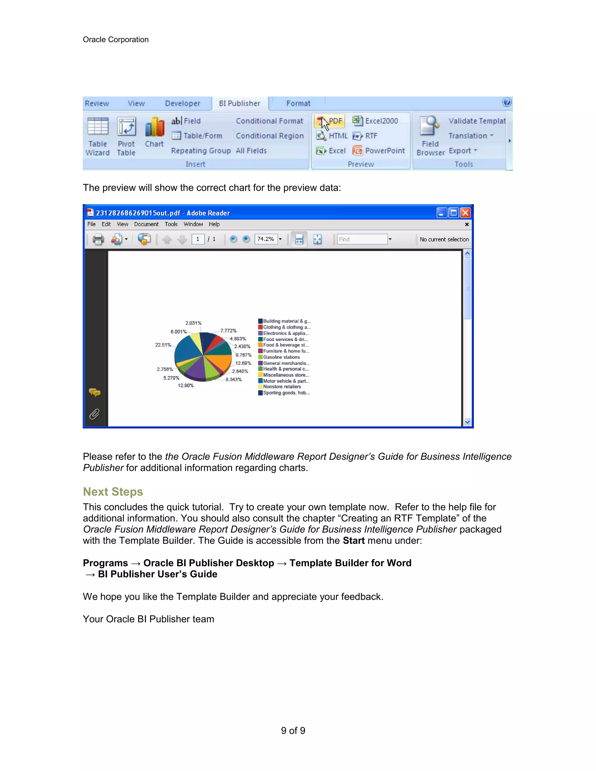 Oracle Corporation
9 of 9
The preview will show the correct chart for the preview data:
Please refer to the the Oracle Fusion Middleware Report Designer’s Guide for Business Intelligence
Publisher for additional information regarding charts.
Next Steps
This concludes the quick tutorial. Try to create your own template now. Refer to the help file for
additional information. You should also consult the chapter “Creating an RTF Template” of the
Oracle Fusion Middleware Report Designer’s Guide for Business Intelligence Publisher packaged
with the Template Builder. The Guide is accessible from the Start menu under:
Programs → Oracle BI Publisher Desktop → Template Builder for Word
→ BI Publisher User’s Guide
We hope you like the Template Builder and appreciate your feedback.
Your Oracle BI Publisher team
 