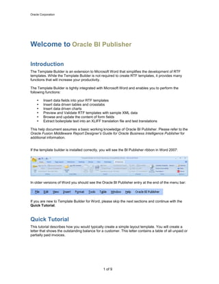 Oracle Corporation
1 of 9
Welcome to Oracle BI Publisher
Introduction
The Template Builder is an extension to Microsoft Word that simplifies the development of RTF
templates. While the Template Builder is not required to create RTF templates, it provides many
functions that will increase your productivity.
The Template Builder is tightly integrated with Microsoft Word and enables you to perform the
following functions:
 Insert data fields into your RTF templates
 Insert data driven tables and crosstabs
 Insert data driven charts
 Preview and Validate RTF templates with sample XML data
 Browse and update the content of form fields
 Extract boilerplate text into an XLIFF translation file and test translations
This help document assumes a basic working knowledge of Oracle BI Publisher. Please refer to the
Oracle Fusion Middleware Report Designer’s Guide for Oracle Business Intelligence Publisher for
additional information.
If the template builder is installed correctly, you will see the BI Publisher ribbon in Word 2007:
In older versions of Word you should see the Oracle BI Publisher entry at the end of the menu bar:
If you are new to Template Builder for Word, please skip the next sections and continue with the
Quick Tutorial.
Quick Tutorial
This tutorial describes how you would typically create a simple layout template. You will create a
letter that shows the outstanding balance for a customer. This letter contains a table of all unpaid or
partially paid invoices.
 