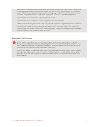 [TAJUK RANCANGAN PERNIAGAAN]- [PILIH TARIKH] 9
Mana antara opsyen pengiklanan dan promosi berikut yang menawarkan anda peluang terbaik untuk
mengembangkan perniagaan anda dengan jayanya? Perkhidmatan direktori, laman web rangkaian
sosial, media (akhbar, majalah, televisyen, radio), mel langsung, penjualan melalui telefon, seminar dan
acara lain, pengiklanan bersama syarikat lain, wakil jualan, berita mulut ke mulut, yang lainnya?
Bagaimanakah anda menentukan bajet pengiklanan anda?
Bagaimanakah anda menjejak hasil usaha pengiklanan dan promosi anda?
Adakah anda akan mengiklan secara kerap atau adakah anda akan menjalankan kempen bermusim?
Bagaimanakah produk anda akan dibungkus? Sudahkah anda melakukan kajian untuk melihat jenis
pembungkusan yang paling menarik untuk pelanggan anda? Sudahkah anda menjalankan analisis kos
pada bentuk-bentuk pembungkusan yang berbeza?
Strategi dan Pelaksanaan
Setelah anda menerangkan elemen penting perniagaan anda, anda mungkin ingin meringkaskan
strategi anda untuk pelaksanaannya. Jika perniagaan anda baru, utamakan langkah yang mesti anda
ambil untuk membuka pintu anda kepada perniagaan. Terangkah objektif anda dan cara anda ingin
mencapainya dan dalam parameter masa yang bagaimana.
Perancangan adalah salah satu bahagian paling penting tetapi paling kerap terlepas pandang pada
rancangan perniagaan anda untuk memastikan anda berada dalam kawalan (sebanyak mungkin)
mengenai acara dan arah pergerakan perniagaan anda. Apakah kaedah perancangan yang anda
akan gunakan?
 