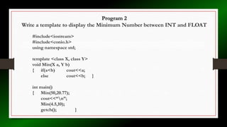 Program 2
Write a template to display the Minimum Number between INT and FLOAT
#include<iostream>
#include<conio.h>
using namespace std;
template <class X, class Y>
void Min(X a, Y b)
{ if(a<b) cout<<a;
else cout<<b; }
int main()
{ Min(50,20.77);
cout<<“n”;
Min(4.5,10);
getch(); }
 