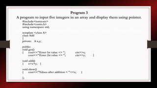 Program 3
A program to input five integers in an array and display them using pointer.
#include<iostream>
#include<conio.h>
using namespace std;
template <class A>
class Add
{
private: A x,y;
public:
void get()
{ cout<<"Enter 1st value => "; cin>>x;
cout<<"Enter 2st value => "; cin>>y; }
void add()
{ x=x+y; }
void show()
{ cout<<"Values after addition = "<<x; }
};
 
