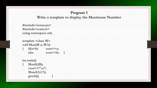 Program 1
Write a template to display the Maximum Number
#include<iostream>
#include<conio.h>
using namespace std;
template <class M>
void Max(M a, M b)
{ if(a>b) cout<<a;
else cout<<b; }
int main()
{ Max(8,20);
cout<<“n”;
Max(4.5,1.7);
getch(); }
 