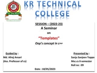 SESSION – (2022-23)
A Seminar
on
“Templates”
Oop’s concept in c++
Guided by : Presented by :
Md. Afroj Ansari Sanju Sanjeev Toppo
(Ass. Professor of cs) Msc.cs II-semester
Roll no : 09
Date : 18/05/2023
 