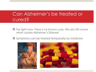 Can Alzheimer’s be treated or cured? For right now, there is no known cure. We are still unsure what causes Alzheimer’s Disease Symptoms can be treated temporarily by medicine 