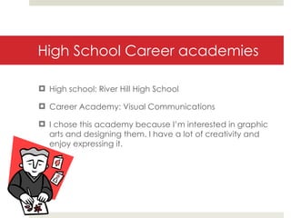 High School Career academies High school: River Hill High School Career Academy: Visual Communications I chose this academy because I’m interested in graphic arts and designing them. I have a lot of creativity and enjoy expressing it. 