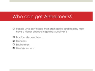 Who can get Alzheimer’s? People who don’t keep their brain active and healthy may have a higher chance in getting Alzheimer’s Factors depend on… Genetics Environment Lifestyle factors 
