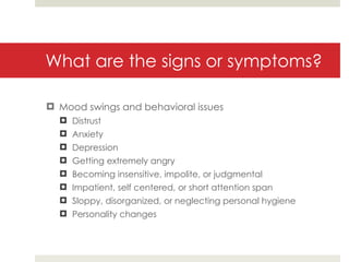 What are the signs or symptoms? Mood swings and behavioral issues Distrust Anxiety Depression Getting extremely angry Becoming insensitive, impolite, or judgmental Impatient, self centered, or short attention span Sloppy, disorganized, or neglecting personal hygiene Personality changes 