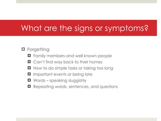 What are the signs or symptoms? Forgetting Family members and well known people Can’t find way back to their homes How to do simple tasks or taking too long Important events or being late Words – speaking sluggishly Repeating words, sentences, and questions 