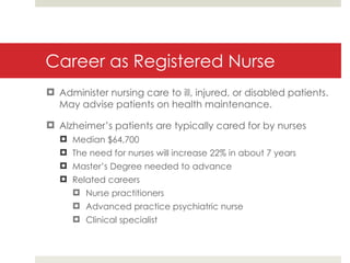 Career as Registered Nurse Administer nursing care to ill, injured, or disabled patients. May advise patients on health maintenance. Alzheimer’s patients are typically cared for by nurses Median $64,700 The need for nurses will increase 22% in about 7 years Master’s Degree needed to advance Related careers Nurse practitioners Advanced practice psychiatric nurse Clinical specialist 