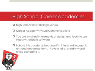 High School Career academies High school: River Hill High School Career Academy: Visual Communications You are involved in elements of design and learn to use industry standard software I chose this academy because I’m interested in graphic arts and designing them. I have a lot of creativity and enjoy expressing it. 