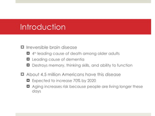 Introduction Irreversible brain disease 4 th  leading cause of death among older adults Leading cause of dementia Destroys memory, thinking skills, and ability to function About 4.5 million Americans have this disease Expected to increase 70% by 2020 Aging increases risk because people are living longer these days 