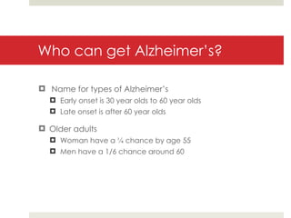 Who can get Alzheimer’s? Name for types of Alzheimer’s Early onset is 30 year olds to 60 year olds Late onset is after 60 year olds Older adults  Woman have a ¼ chance by age 55 Men have a 1/6 chance around 60 