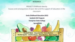 RESEARCH
PROJECT Childhood obesity
Causes and consequences of poor diet and the support of educators in the
classroom
Early Childhood Education (ECE)
Sankofa ECE Program
Evergreen State College
Spring 2023
Elizabeth Ojeda Mayra Garfias Yenny Ramirez
Maribel Aguilar Catalina Osorio Silvia Martínez Silvia Cazares
 