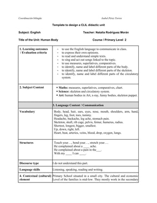 Coordinación bilingüe Isabel Pérez Torres 
Template to design a CLIL didactic unit 
Subject: English Teacher: Natalia Rodríguez Morán 
Title of the Unit: Human Body Course / Primary Level 2 
1. Learning outcomes 
/ Evaluation criteria 
- to use the English language to communicate in class. 
- to express their own opinions. 
- to read and understand simple texts. 
- to sing and act out songs linked to the topic. 
- to use measures, superlatives, comparatives. 
- to identify, name and label different parts of the body. 
- to identify, name and label different parts of the skeleton. 
- to identify, name and label different parts of the circulatory 
system. 
2. Subject Content  Maths: measures, superlatives, comparatives, chart. 
 Science: skeleton and circulatory system. 
 Art: human bodies in Art, x-ray, funny bodies, skeleton puppet. 
3. Language Content / Communication 
Vocabulary 
Body, head, hair, ears, eyes, nose, mouth, shoulders, arm, hand, 
fingers, leg, foot, toes, tummy. 
Headache, backache, leg ache, stomach pain. 
Skeleton, skull, rib cage, pelvis, femur, humerus, radius. 
Shortest, longest, bigger, smallest. 
Up, down, right, left. 
Heart, beat, arteries, veins, blood, drop, oxygen, lungs. 
Structures 
Touch your…, bend your…, stretch your…. 
He complained about a ____ ache. 
He complained about a pain in the___. 
With my ____ I can ____. 
Discourse type I do not understand this part. 
Language skills Listening, speaking, reading and writing. 
4. Contextual (cultural) 
element 
Primary School situated in a small city. The cultural and economic 
Level of the families is mid-low. They mostly work in the secondary 
 