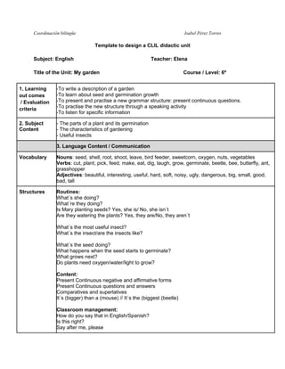 Coordinación bilingüe Isabel Pérez Torres 
Template to design a CLIL didactic unit 
Subject: English Teacher: Elena 
Title of the Unit: My garden Course / Level: 6º 
1. Learning 
out comes 
/ Evaluation 
criteria 
-To write a description of a garden 
-To learn about seed and germination growth 
-To present and practise a new grammar structure: present continuous questions. 
-To practise the new structure through a speaking activity 
-To listen for specific information 
2. Subject 
Content 
- The parts of a plant and its germination 
- The characteristics of gardening 
- Useful insects 
3. Language Content / Communication 
Vocabulary 
Nouns: seed, shell, root, shoot, leave, bird feeder, sweetcorn, oxygen, nuts, vegetables 
Verbs: cut, plant, pick, feed, make, eat, dig, laugh, grow, germinate, beetle, bee, butterfly, ant, 
grasshopper 
Adjectives: beautiful, interesting, useful, hard, soft, noisy, ugly, dangerous, big, small, good, 
bad, tall 
Structures 
Routines: 
What´s she doing? 
What´re they doing? 
Is Mary planting seeds? Yes, she is/ No, she isn´t 
Are they watering the plants? Yes, they are/No, they aren´t 
What´s the most useful insect? 
What´s the insect/are the insects like? 
What´s the seed doing? 
What happens when the seed starts to germinate? 
What grows next? 
Do plants need oxygen/water/light to grow? 
Content: 
Present Continuous negative and affirmative forms 
Present Continuous questions and answers 
Comparatives and superlatives 
It´s (bigger) than a (mouse) // It´s the (biggest (beetle) 
Classroom management: 
How do you say that in English/Spanish? 
Is this right? 
Say after me, please 
 