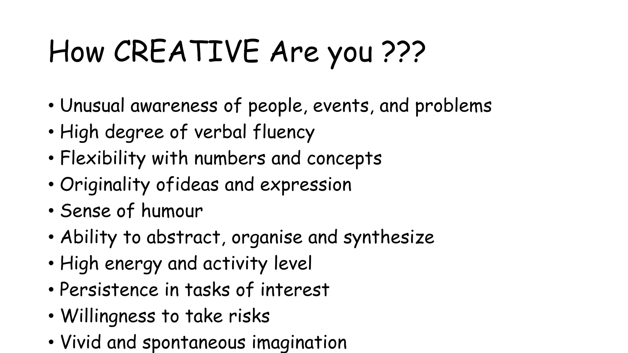 How CREATIVE Are you ???
• Unusual awareness of people, events, and problems
• High degree of verbal fluency
• Flexibility with numbers and concepts
• Originality ofideas and expression
• Sense of humour
• Ability to abstract, organise and synthesize
• High energy and activity level
• Persistence in tasks of interest
• Willingness to take risks
• Vivid and spontaneous imagination
 