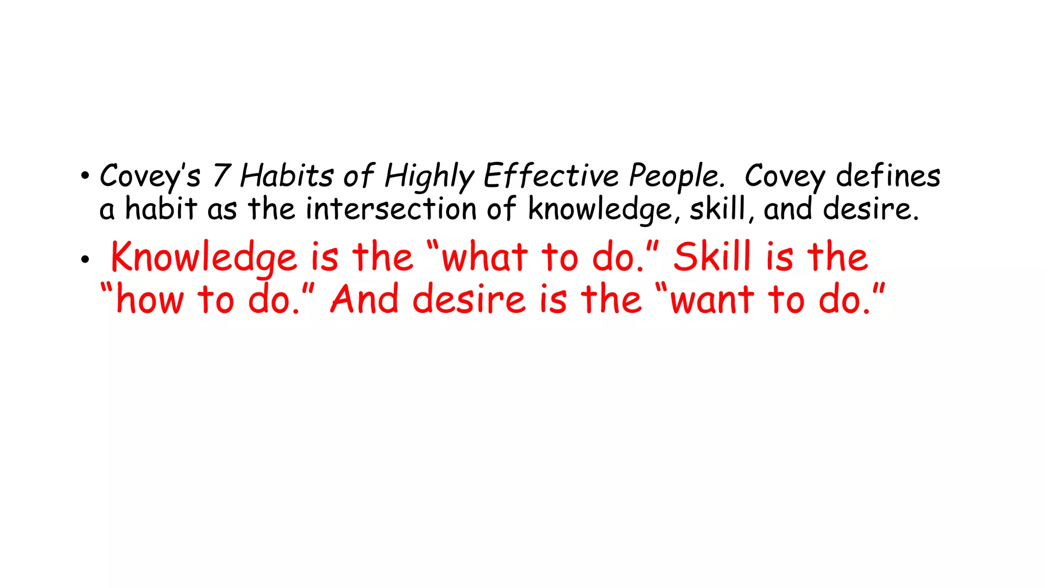 • Covey’s 7 Habits of Highly Effective People. Covey defines
a habit as the intersection of knowledge, skill, and desire.
• Knowledge is the “what to do.” Skill is the
“how to do.” And desire is the “want to do.”
 