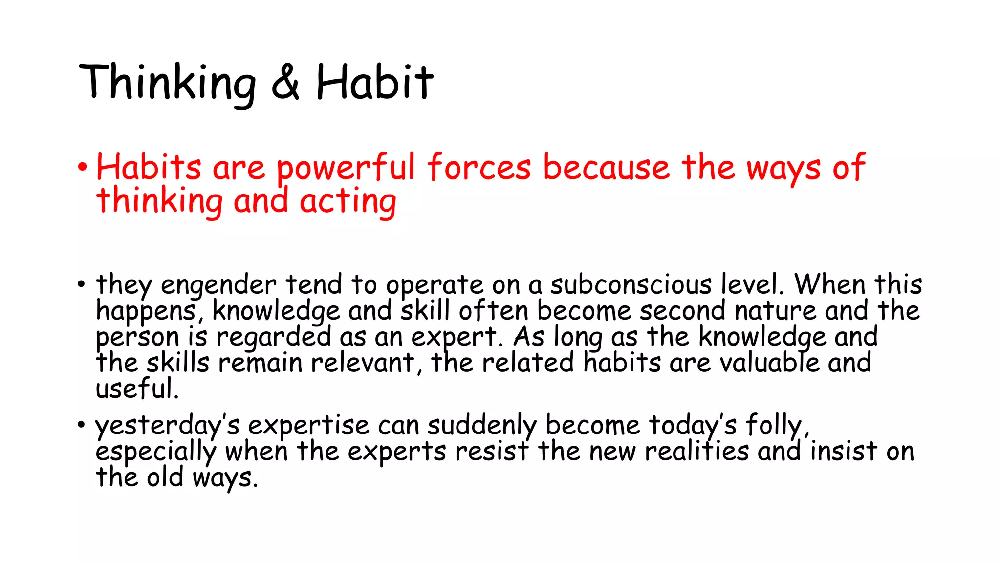 Thinking & Habit
• Habits are powerful forces because the ways of
thinking and acting
• they engender tend to operate on a subconscious level. When this
happens, knowledge and skill often become second nature and the
person is regarded as an expert. As long as the knowledge and
the skills remain relevant, the related habits are valuable and
useful.
• yesterday’s expertise can suddenly become today’s folly,
especially when the experts resist the new realities and insist on
the old ways.
 
