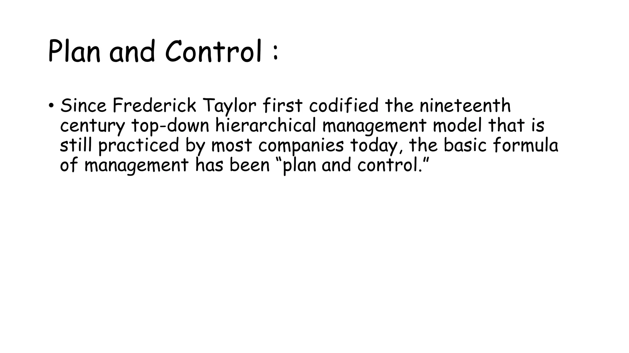 Plan and Control :
• Since Frederick Taylor first codified the nineteenth
century top-down hierarchical management model that is
still practiced by most companies today, the basic formula
of management has been “plan and control.”
 