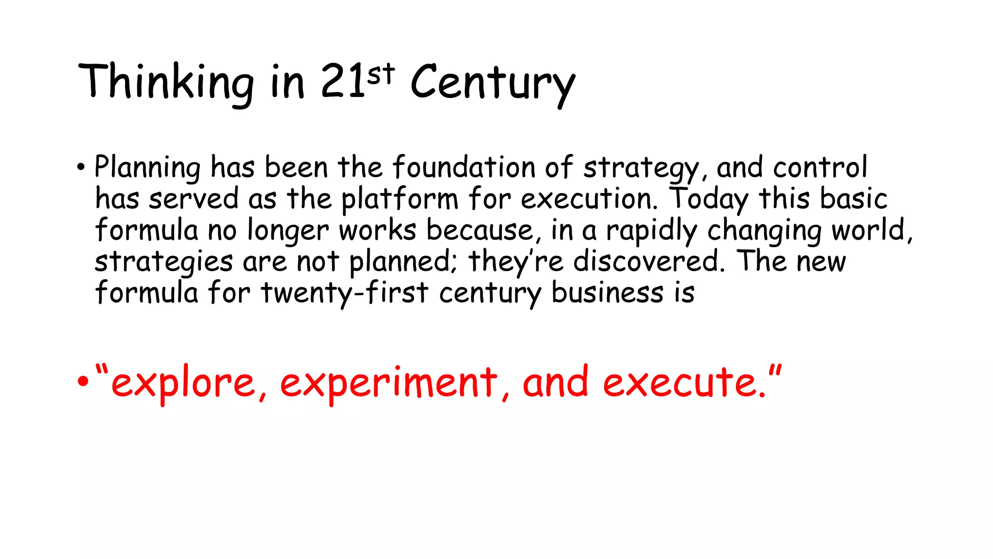 Thinking in 21st Century
• Planning has been the foundation of strategy, and control
has served as the platform for execution. Today this basic
formula no longer works because, in a rapidly changing world,
strategies are not planned; they’re discovered. The new
formula for twenty-first century business is
•“explore, experiment, and execute.”
 