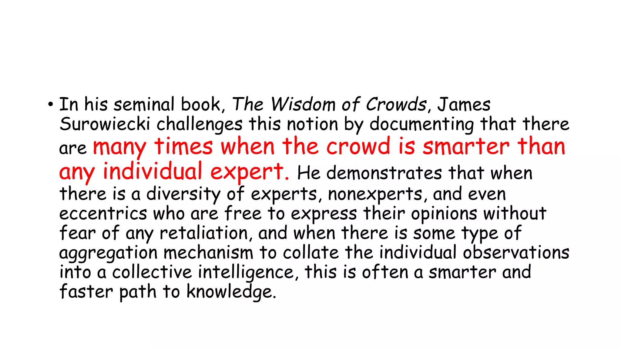 • In his seminal book, The Wisdom of Crowds, James
Surowiecki challenges this notion by documenting that there
are many times when the crowd is smarter than
any individual expert. He demonstrates that when
there is a diversity of experts, nonexperts, and even
eccentrics who are free to express their opinions without
fear of any retaliation, and when there is some type of
aggregation mechanism to collate the individual observations
into a collective intelligence, this is often a smarter and
faster path to knowledge.
 