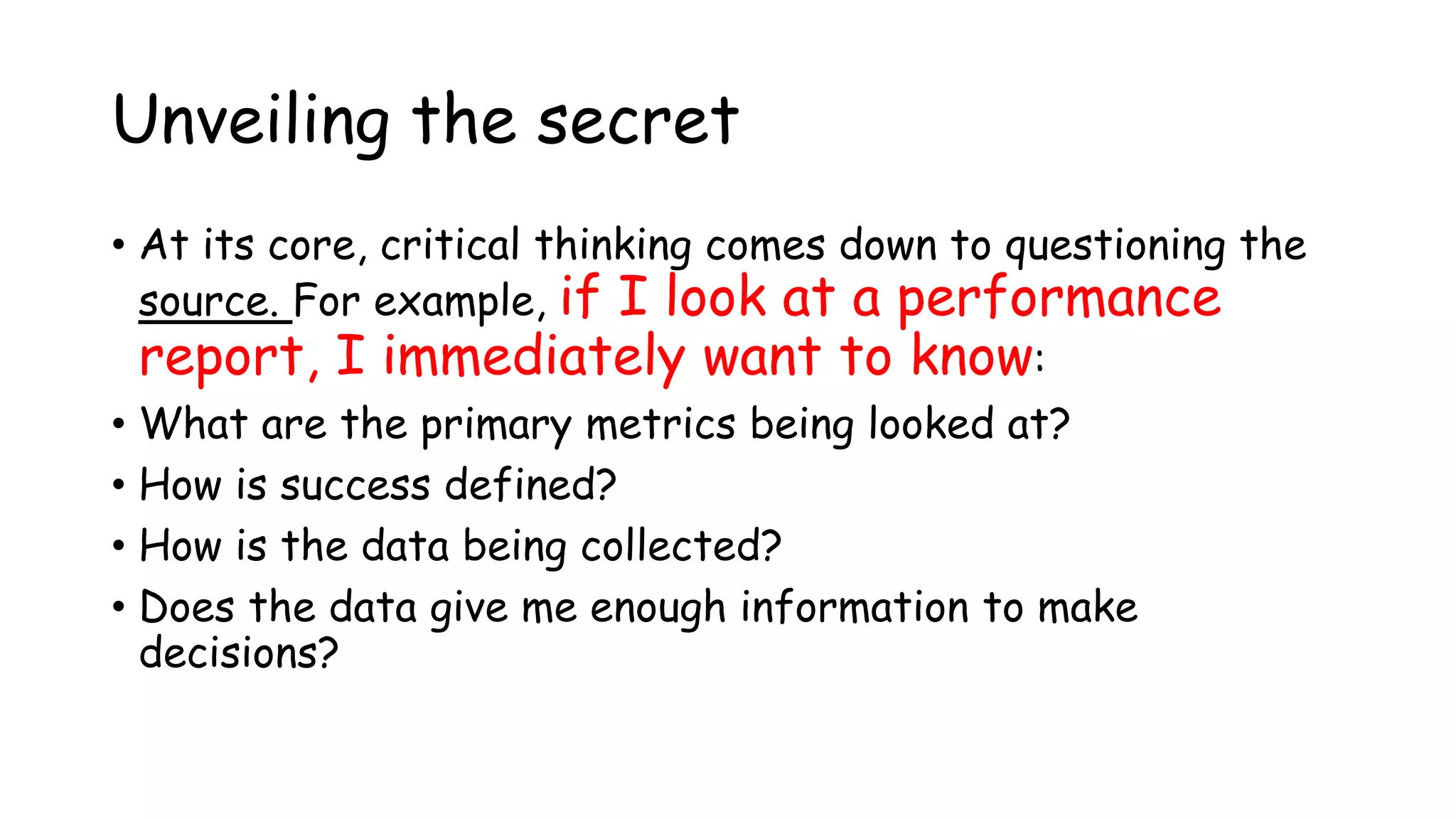 Unveiling the secret
• At its core, critical thinking comes down to questioning the
source. For example, if I look at a performance
report, I immediately want to know:
• What are the primary metrics being looked at?
• How is success defined?
• How is the data being collected?
• Does the data give me enough information to make
decisions?
 