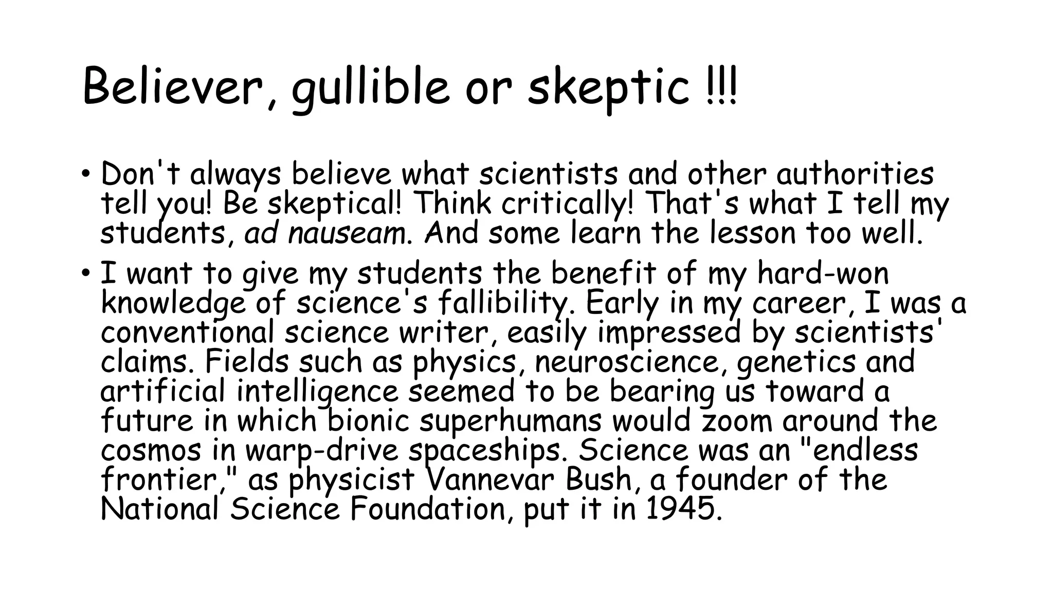Believer, gullible or skeptic !!!
• Don't always believe what scientists and other authorities
tell you! Be skeptical! Think critically! That's what I tell my
students, ad nauseam. And some learn the lesson too well.
• I want to give my students the benefit of my hard-won
knowledge of science's fallibility. Early in my career, I was a
conventional science writer, easily impressed by scientists'
claims. Fields such as physics, neuroscience, genetics and
artificial intelligence seemed to be bearing us toward a
future in which bionic superhumans would zoom around the
cosmos in warp-drive spaceships. Science was an "endless
frontier," as physicist Vannevar Bush, a founder of the
National Science Foundation, put it in 1945.
 