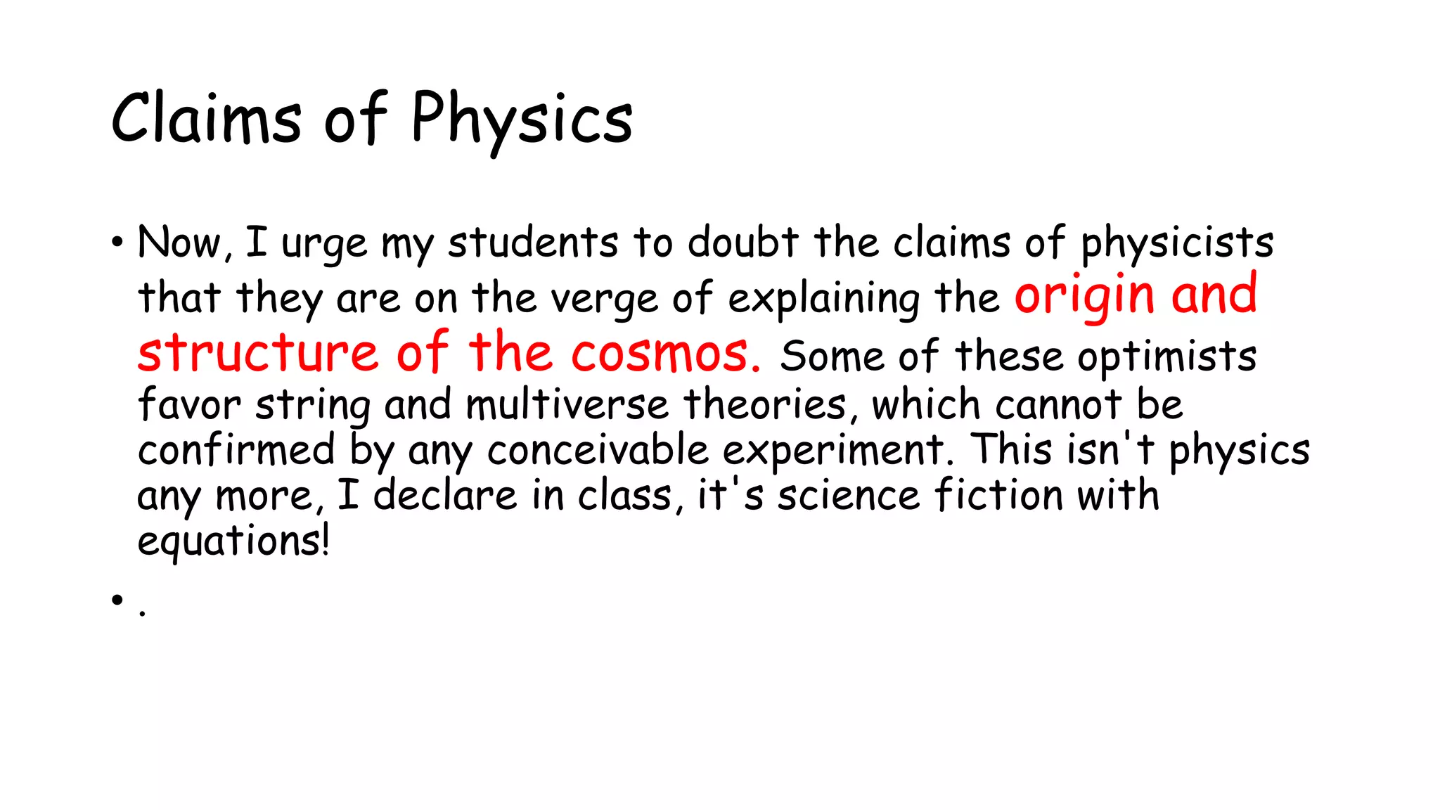 Claims of Physics
• Now, I urge my students to doubt the claims of physicists
that they are on the verge of explaining the origin and
structure of the cosmos. Some of these optimists
favor string and multiverse theories, which cannot be
confirmed by any conceivable experiment. This isn't physics
any more, I declare in class, it's science fiction with
equations!
• .
 