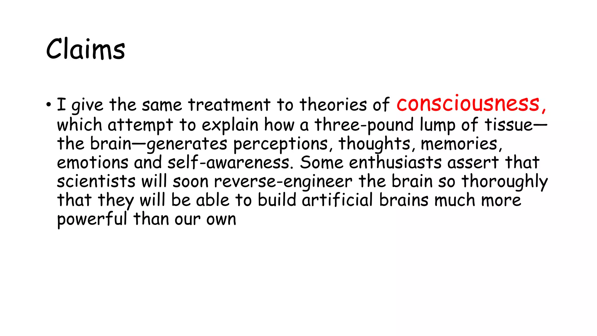 Claims
• I give the same treatment to theories of consciousness,
which attempt to explain how a three-pound lump of tissue—
the brain—generates perceptions, thoughts, memories,
emotions and self-awareness. Some enthusiasts assert that
scientists will soon reverse-engineer the brain so thoroughly
that they will be able to build artificial brains much more
powerful than our own
 
