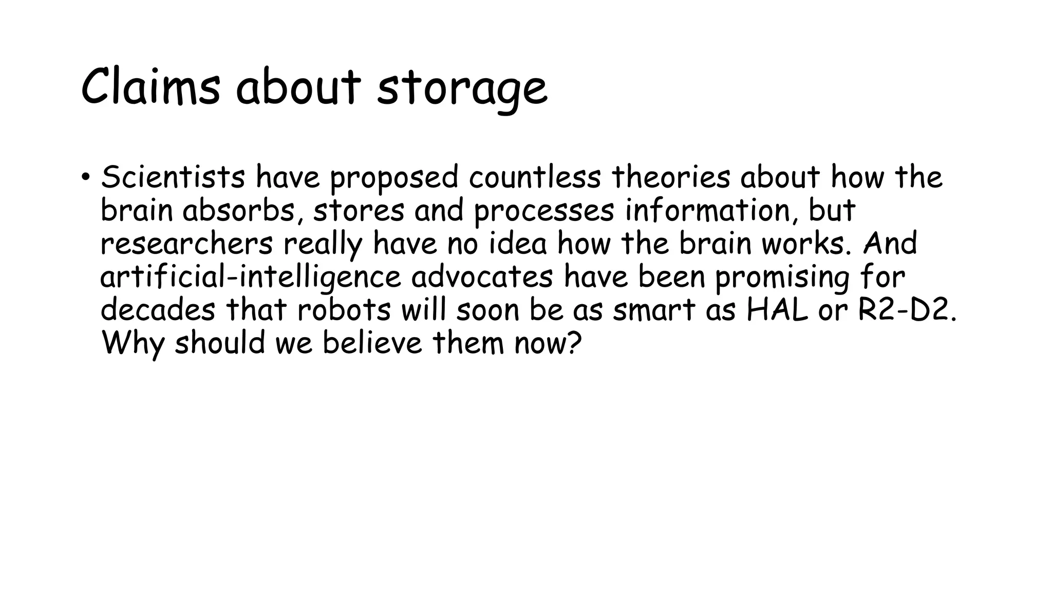Claims about storage
• Scientists have proposed countless theories about how the
brain absorbs, stores and processes information, but
researchers really have no idea how the brain works. And
artificial-intelligence advocates have been promising for
decades that robots will soon be as smart as HAL or R2-D2.
Why should we believe them now?
 