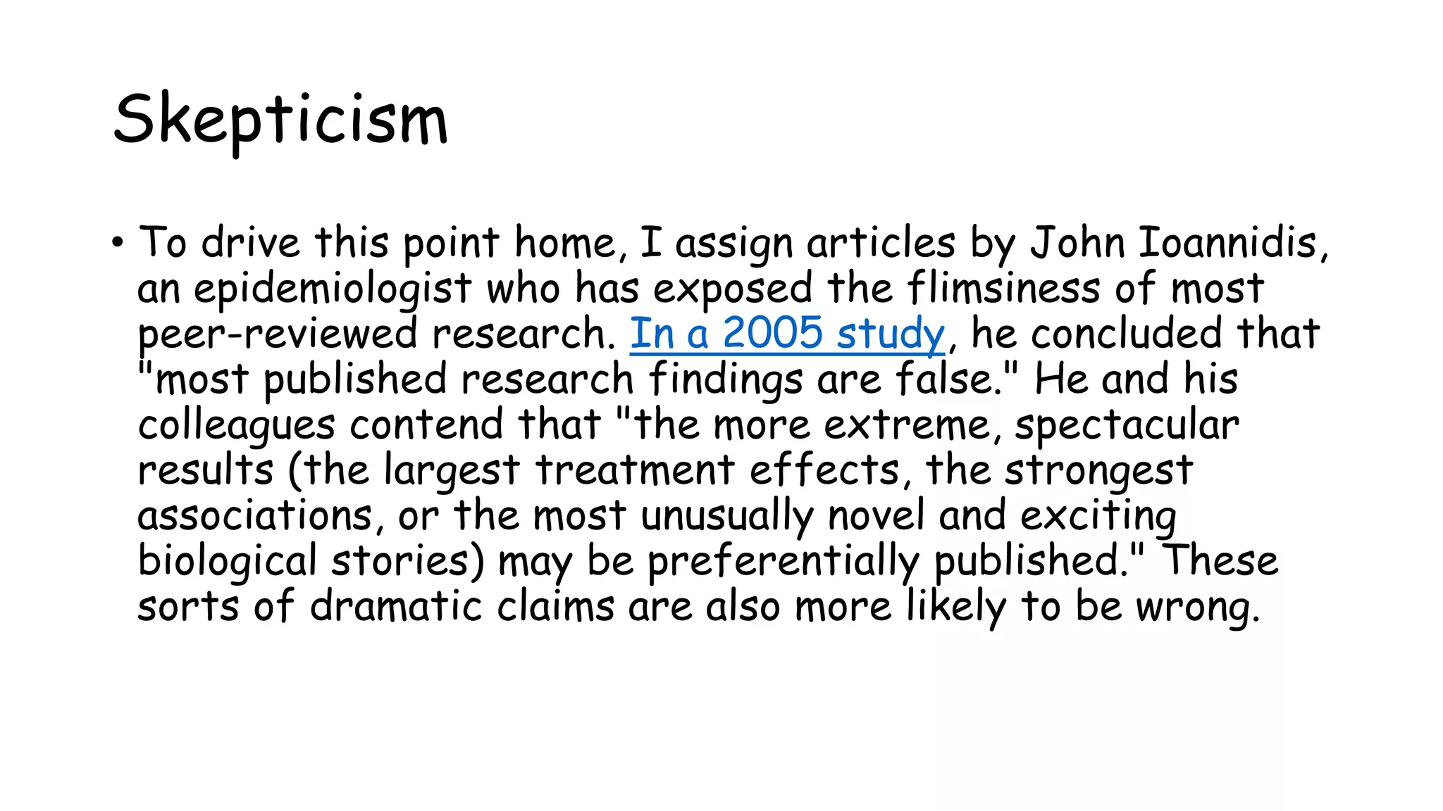 Skepticism
• To drive this point home, I assign articles by John Ioannidis,
an epidemiologist who has exposed the flimsiness of most
peer-reviewed research. In a 2005 study, he concluded that
"most published research findings are false." He and his
colleagues contend that "the more extreme, spectacular
results (the largest treatment effects, the strongest
associations, or the most unusually novel and exciting
biological stories) may be preferentially published." These
sorts of dramatic claims are also more likely to be wrong.
 
