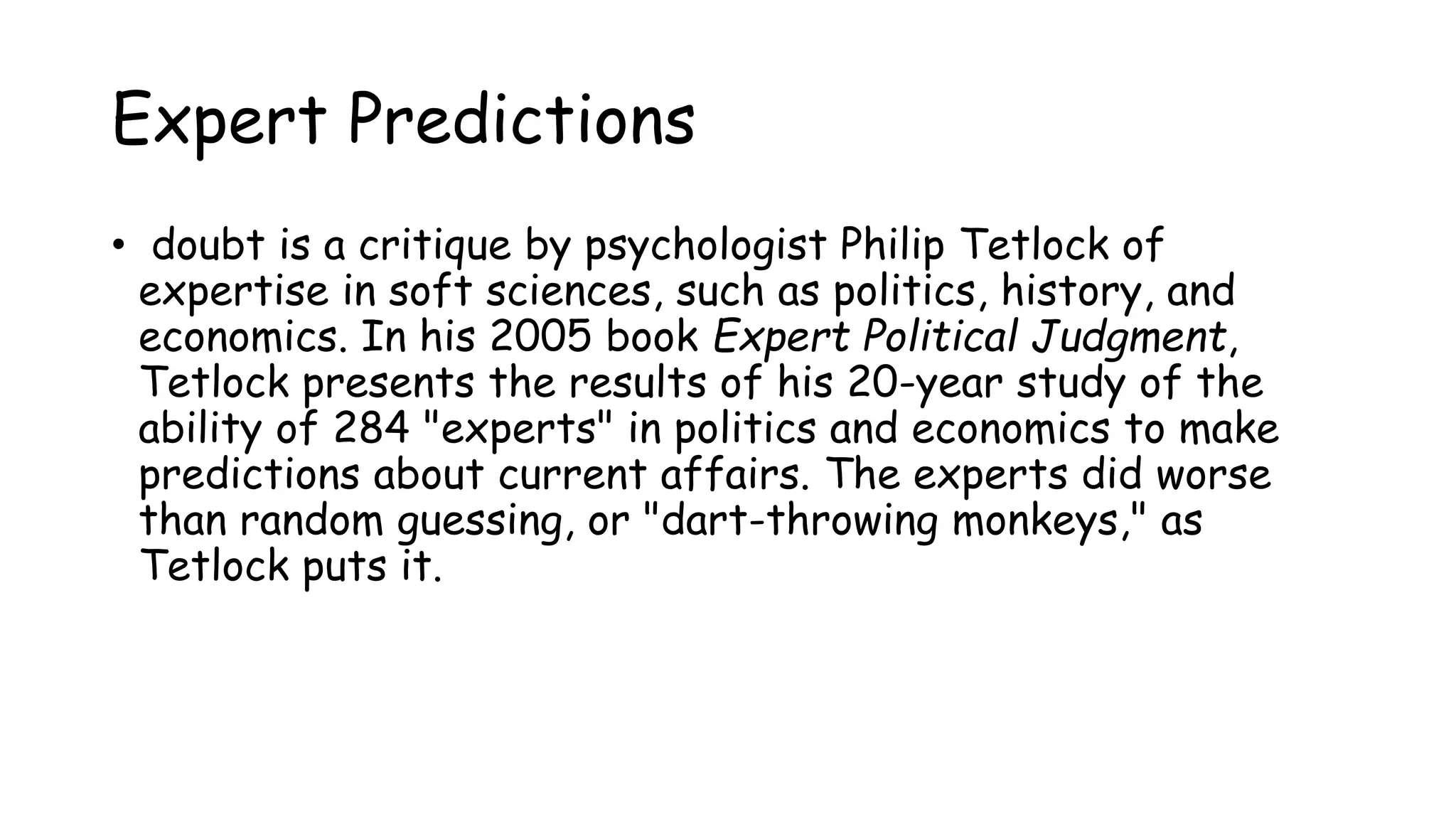 Expert Predictions
• doubt is a critique by psychologist Philip Tetlock of
expertise in soft sciences, such as politics, history, and
economics. In his 2005 book Expert Political Judgment,
Tetlock presents the results of his 20-year study of the
ability of 284 "experts" in politics and economics to make
predictions about current affairs. The experts did worse
than random guessing, or "dart-throwing monkeys," as
Tetlock puts it.
 