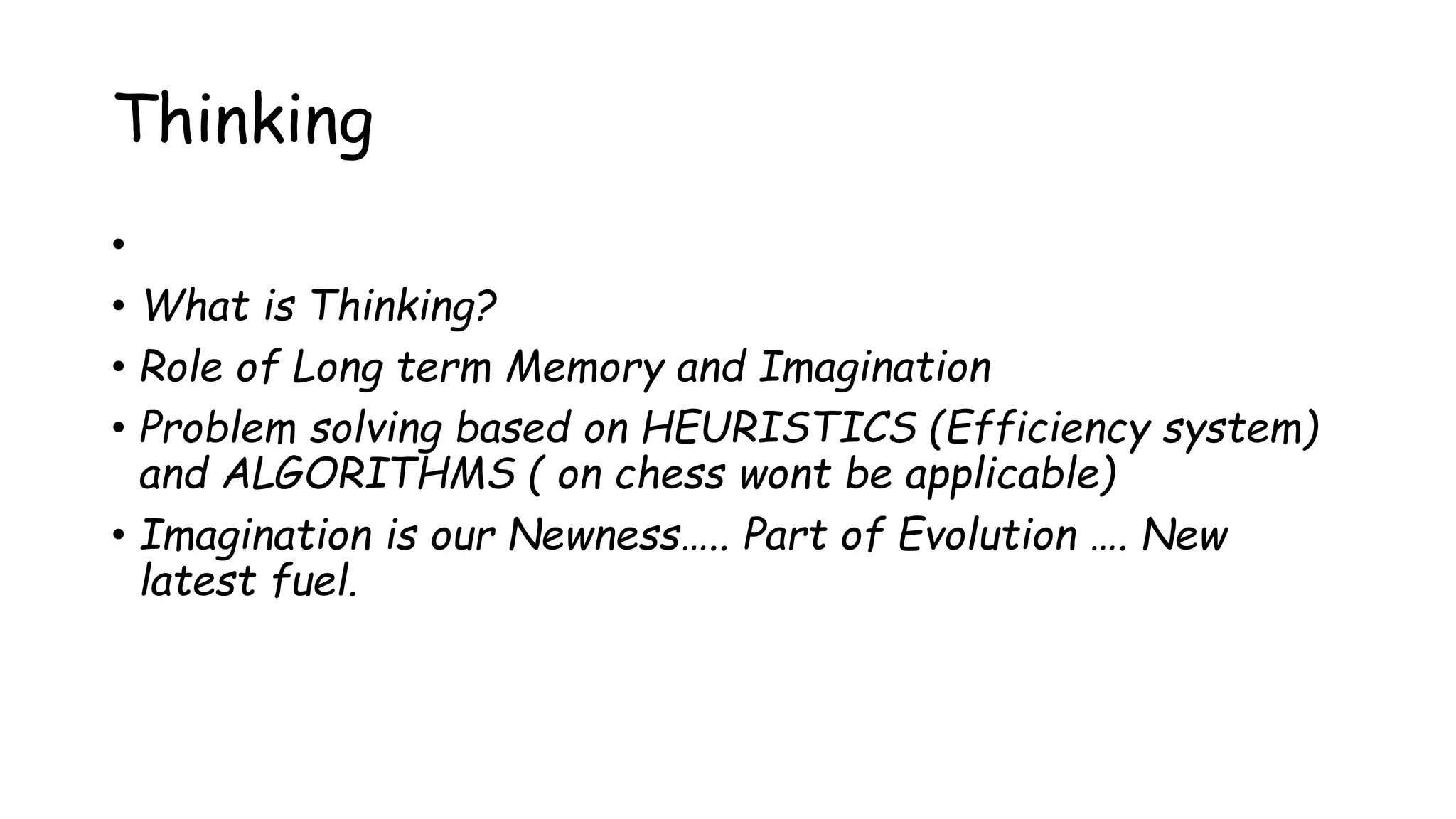 Thinking
•
• What is Thinking?
• Role of Long term Memory and Imagination
• Problem solving based on HEURISTICS (Efficiency system)
and ALGORITHMS ( on chess wont be applicable)
• Imagination is our Newness….. Part of Evolution …. New
latest fuel.
 