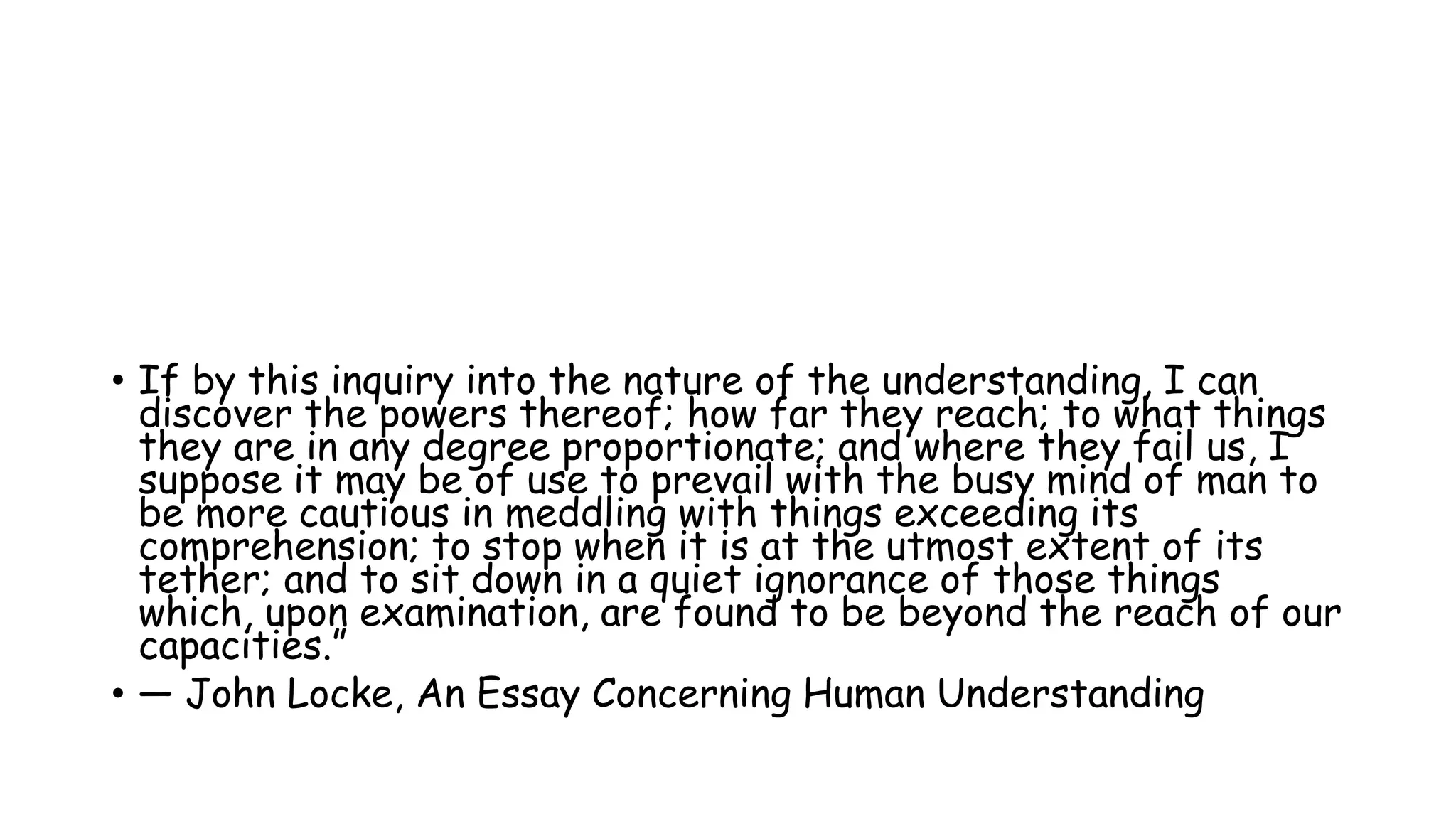 • If by this inquiry into the nature of the understanding, I can
discover the powers thereof; how far they reach; to what things
they are in any degree proportionate; and where they fail us, I
suppose it may be of use to prevail with the busy mind of man to
be more cautious in meddling with things exceeding its
comprehension; to stop when it is at the utmost extent of its
tether; and to sit down in a quiet ignorance of those things
which, upon examination, are found to be beyond the reach of our
capacities.”
• ― John Locke, An Essay Concerning Human Understanding
 