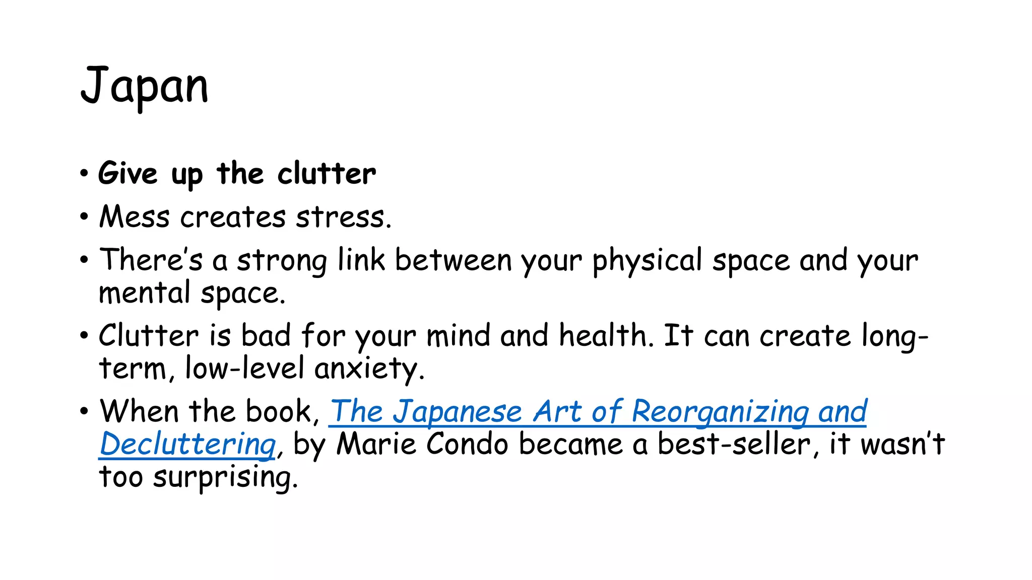 Japan
• Give up the clutter
• Mess creates stress.
• There’s a strong link between your physical space and your
mental space.
• Clutter is bad for your mind and health. It can create long-
term, low-level anxiety.
• When the book, The Japanese Art of Reorganizing and
Decluttering, by Marie Condo became a best-seller, it wasn’t
too surprising.
 