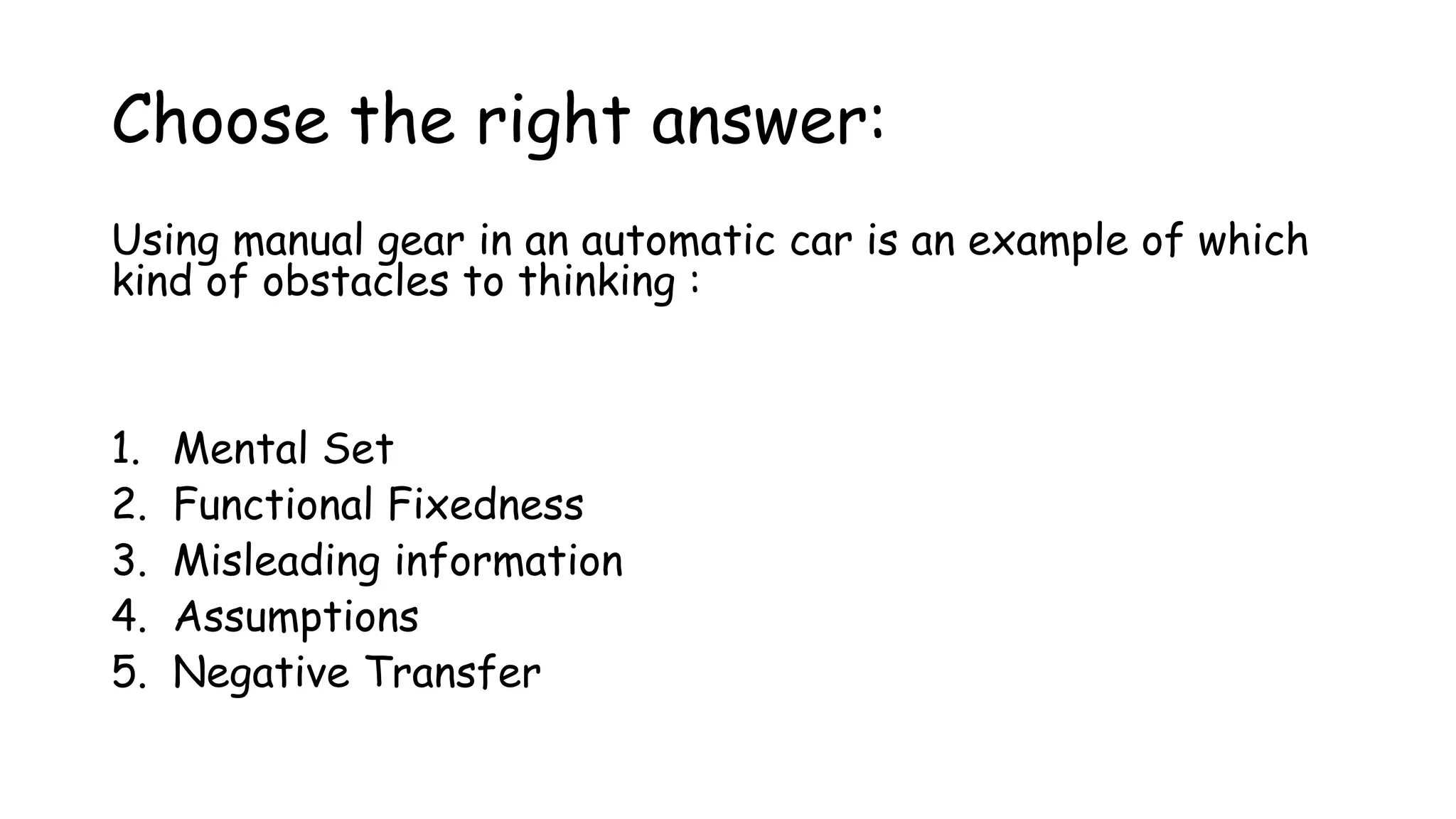 Choose the right answer:
Using manual gear in an automatic car is an example of which
kind of obstacles to thinking :
1. Mental Set
2. Functional Fixedness
3. Misleading information
4. Assumptions
5. Negative Transfer
 