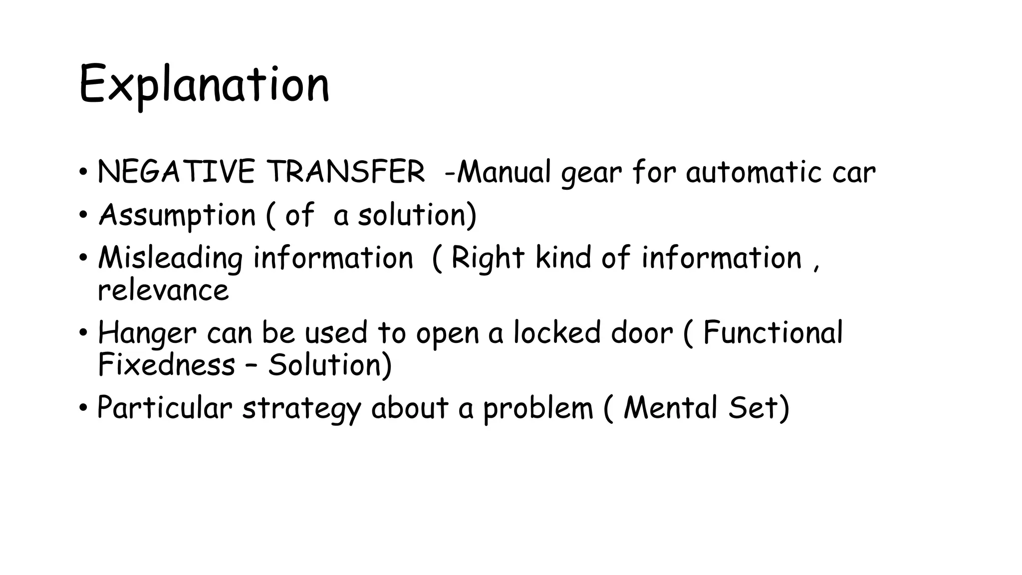 Explanation
• NEGATIVE TRANSFER -Manual gear for automatic car
• Assumption ( of a solution)
• Misleading information ( Right kind of information ,
relevance
• Hanger can be used to open a locked door ( Functional
Fixedness – Solution)
• Particular strategy about a problem ( Mental Set)
 