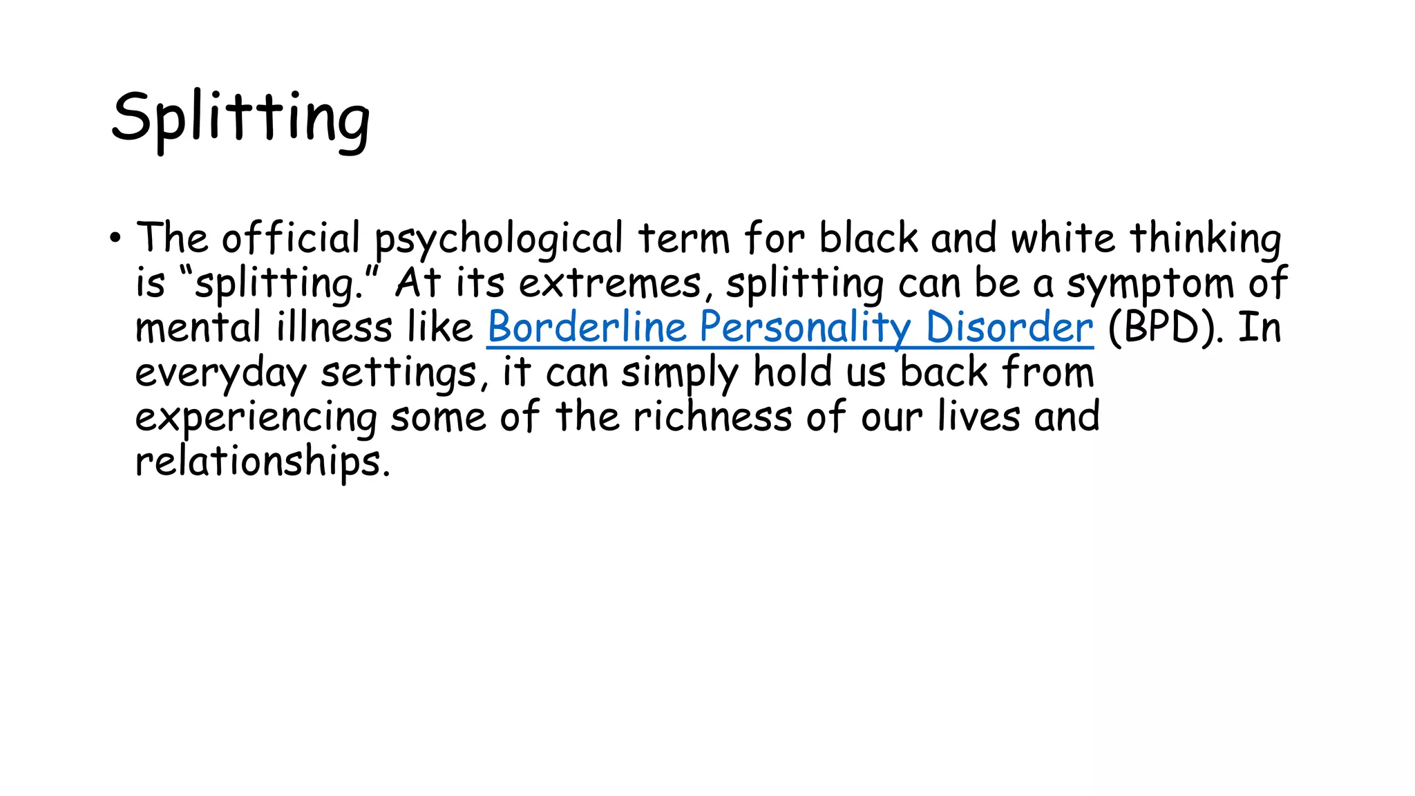 Splitting
• The official psychological term for black and white thinking
is “splitting.” At its extremes, splitting can be a symptom of
mental illness like Borderline Personality Disorder (BPD). In
everyday settings, it can simply hold us back from
experiencing some of the richness of our lives and
relationships.
 