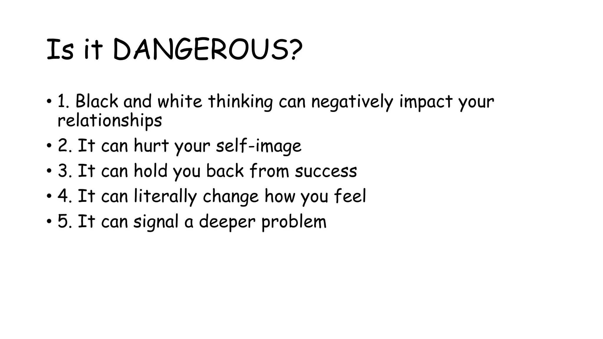 Is it DANGEROUS?
• 1. Black and white thinking can negatively impact your
relationships
• 2. It can hurt your self-image
• 3. It can hold you back from success
• 4. It can literally change how you feel
• 5. It can signal a deeper problem
 