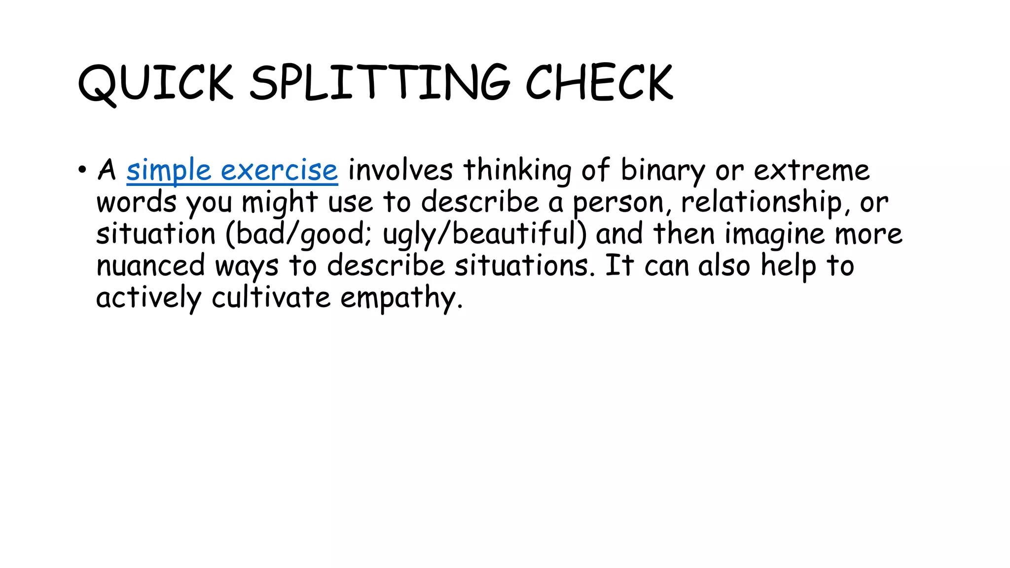 QUICK SPLITTING CHECK
• A simple exercise involves thinking of binary or extreme
words you might use to describe a person, relationship, or
situation (bad/good; ugly/beautiful) and then imagine more
nuanced ways to describe situations. It can also help to
actively cultivate empathy.
 