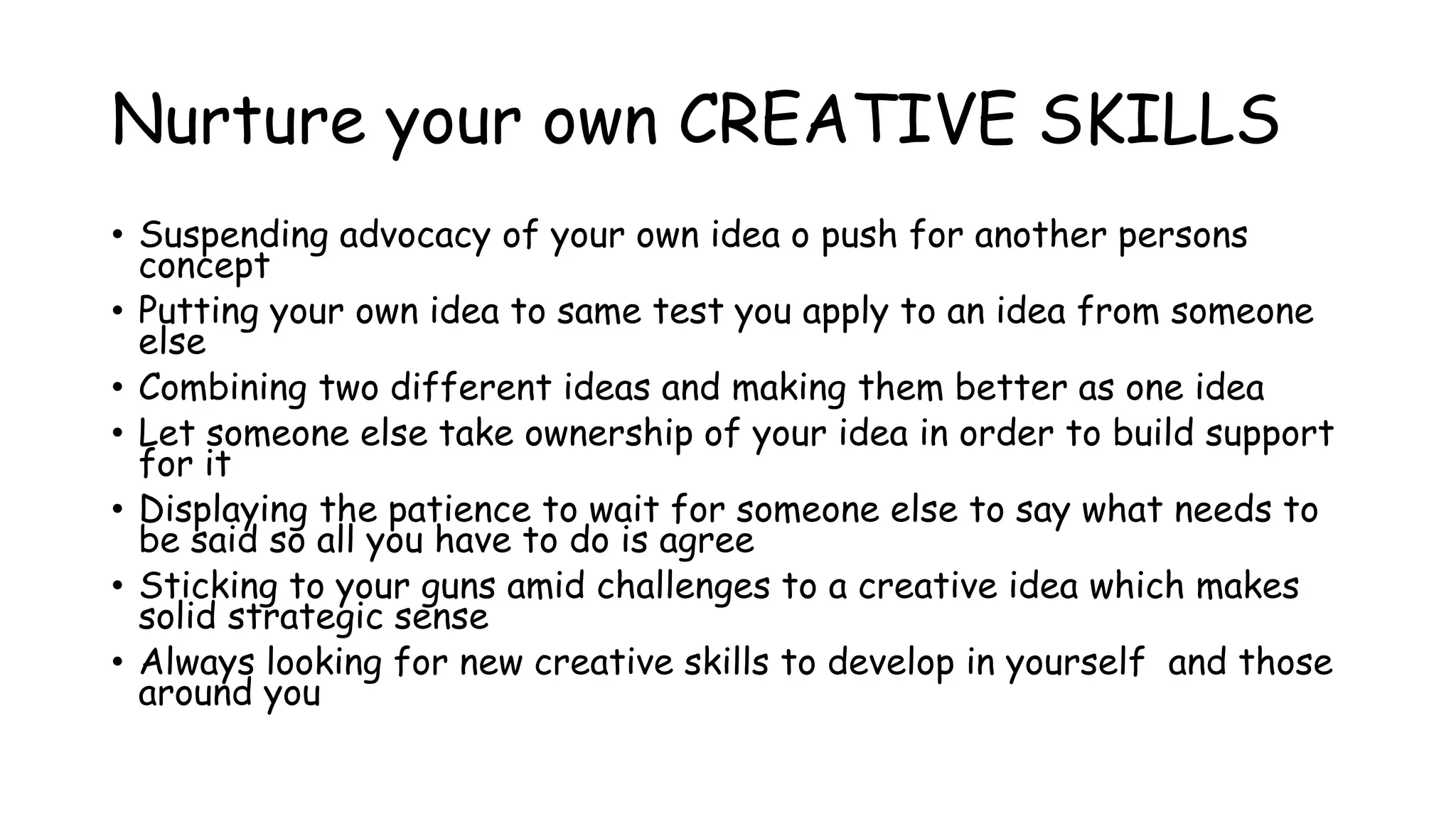 Nurture your own CREATIVE SKILLS
• Suspending advocacy of your own idea o push for another persons
concept
• Putting your own idea to same test you apply to an idea from someone
else
• Combining two different ideas and making them better as one idea
• Let someone else take ownership of your idea in order to build support
for it
• Displaying the patience to wait for someone else to say what needs to
be said so all you have to do is agree
• Sticking to your guns amid challenges to a creative idea which makes
solid strategic sense
• Always looking for new creative skills to develop in yourself and those
around you
 