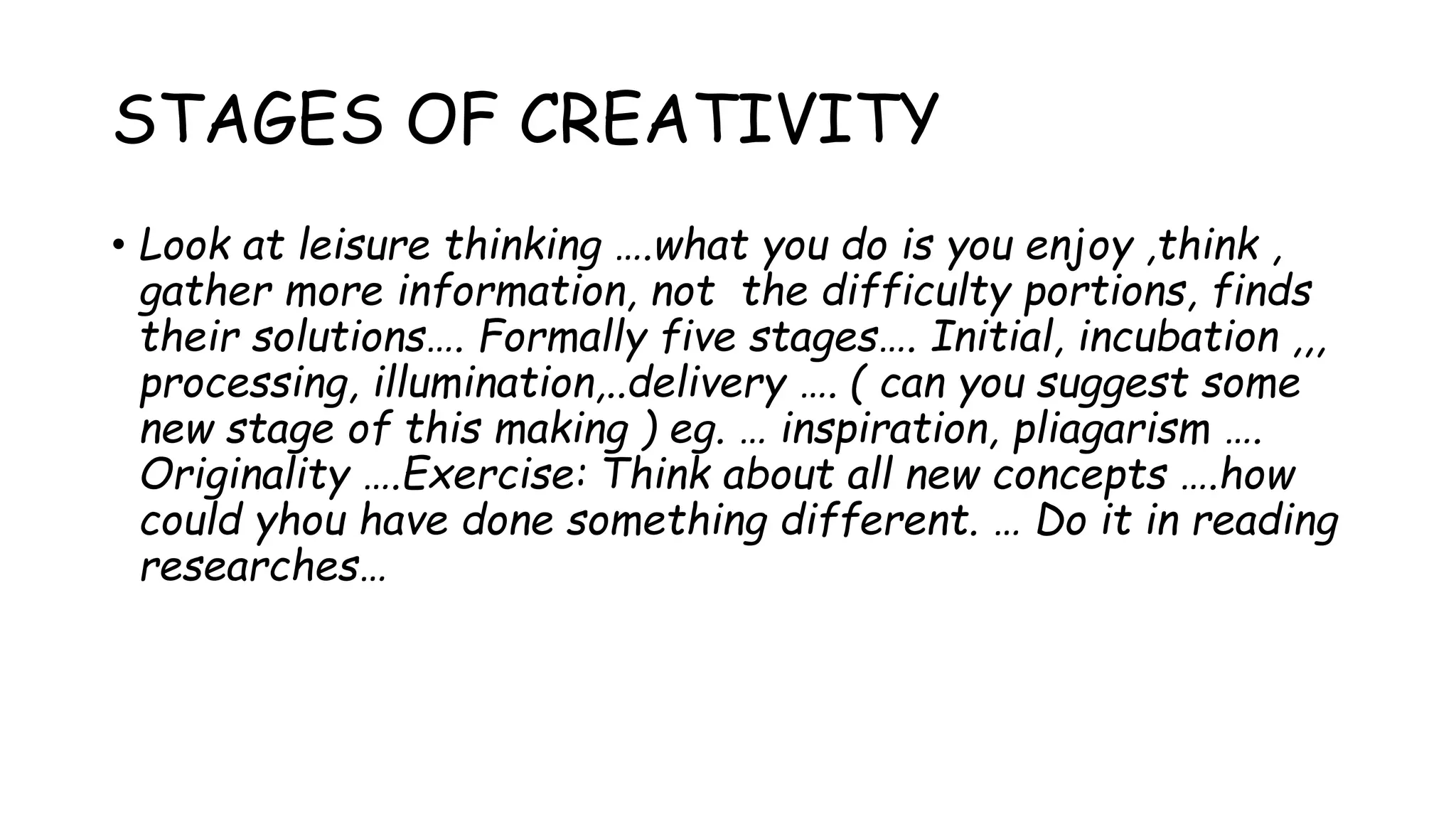 STAGES OF CREATIVITY
• Look at leisure thinking ….what you do is you enjoy ,think ,
gather more information, not the difficulty portions, finds
their solutions…. Formally five stages…. Initial, incubation ,,,
processing, illumination,..delivery …. ( can you suggest some
new stage of this making ) eg. … inspiration, pliagarism ….
Originality ….Exercise: Think about all new concepts ….how
could yhou have done something different. … Do it in reading
researches…
 