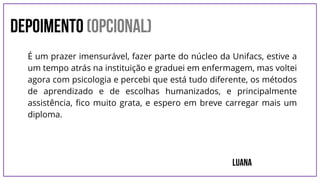 DEPOIMENTO (opcional)
Luana
É um prazer imensurável, fazer parte do núcleo da Unifacs, estive a
um tempo atrás na instituição e graduei em enfermagem, mas voltei
agora com psicologia e percebi que está tudo diferente, os métodos
de aprendizado e de escolhas humanizados, e principalmente
assistência, fico muito grata, e espero em breve carregar mais um
diploma.
 